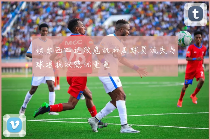 切尔西四连败危机加剧球员流失与球迷抗议隐忧重重