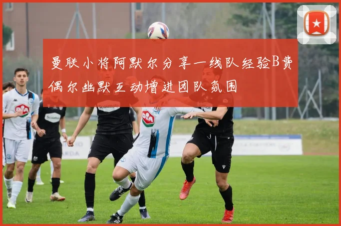 曼联小将阿默尔分享一线队经验B费偶尔幽默互动增进团队氛围