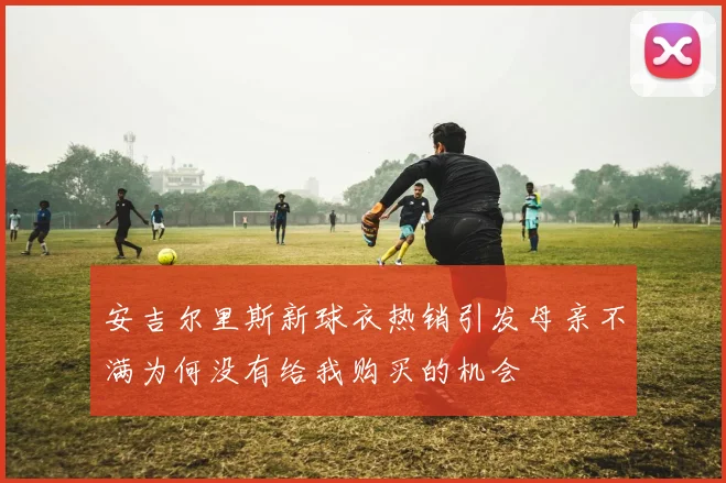 安吉尔里斯新球衣热销引发母亲不满为何没有给我购买的机会