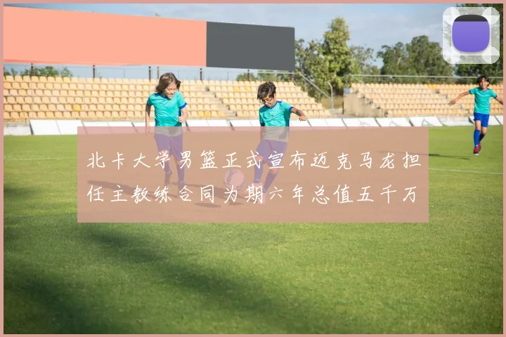 北卡大学男篮正式宣布迈克马龙担任主教练合同为期六年总值五千万