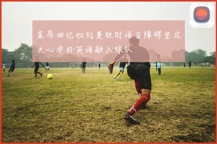 莱昂回忆初到曼联时语言障碍坚定决心学好英语融入球队