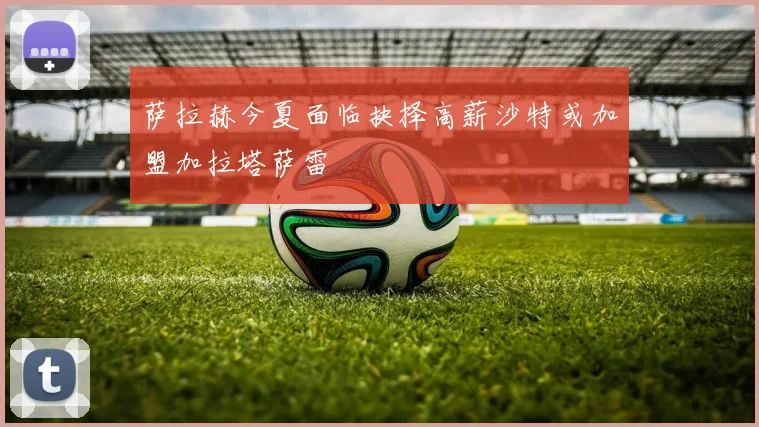 萨拉赫今夏面临抉择高薪沙特或加盟加拉塔萨雷