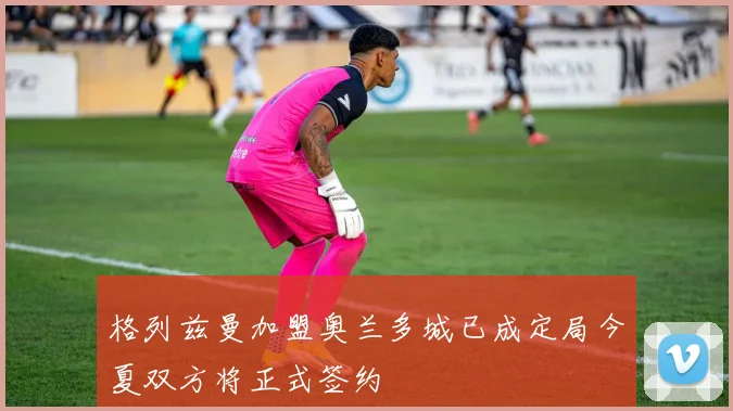 格列兹曼加盟奥兰多城已成定局今夏双方将正式签约