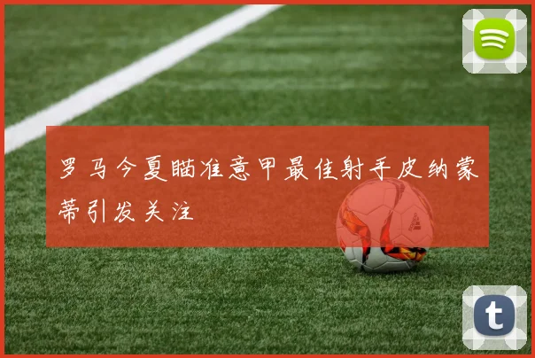 罗马今夏瞄准意甲最佳射手皮纳蒙蒂引发关注