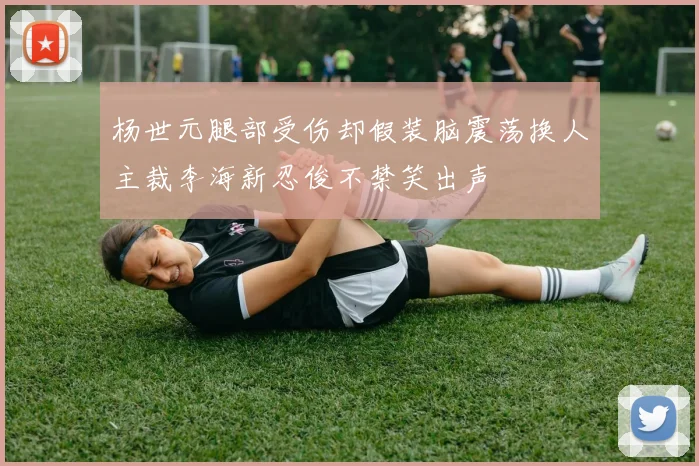 杨世元腿部受伤却假装脑震荡换人主裁李海新忍俊不禁笑出声