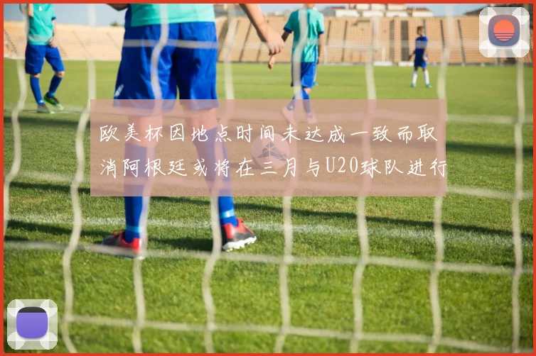 欧美杯因地点时间未达成一致而取消阿根廷或将在三月与U20球队进行比赛