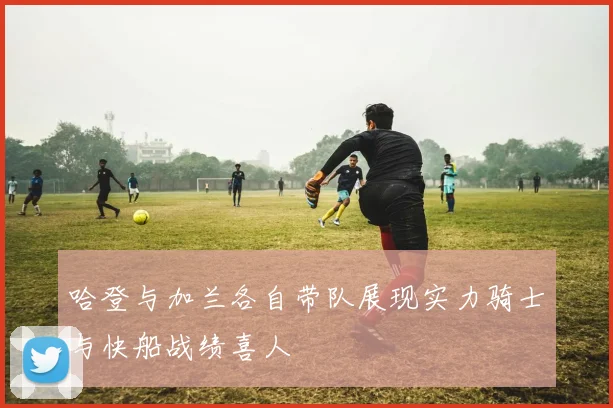 哈登与加兰各自带队展现实力骑士与快船战绩喜人