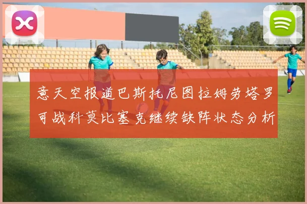 意天空报道巴斯托尼图拉姆劳塔罗可战科莫比塞克继续缺阵状态分析