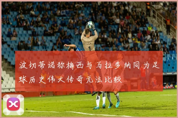 波切蒂诺称梅西与马拉多纳同为足球历史伟大传奇无法比较